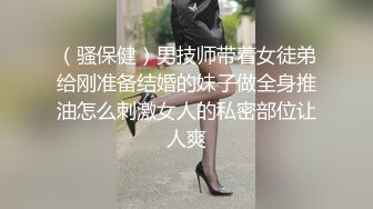 （骚保健）男技师带着女徒弟给刚准备结婚的妹子做全身推油怎么刺激女人的私密部位让人爽