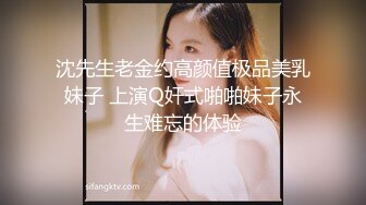 沈先生老金约高颜值极品美乳妹子 上演Q奸式啪啪妹子永生难忘的体验