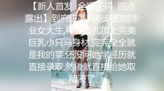 【新人首发  全裸无码  四点露出】到府应徵新职缺的刚毕业女大生,神正面孔加上完美巨乳小只马身材,完完全全就是我的菜,还没问她学经历就直接录取,然後就直接给她取精液了