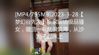 [MP4/795MB]2023-3-28【梦幻谷先生】良家眼镜极品骚女，骚货一看就很饥渴，从沙发干到床上