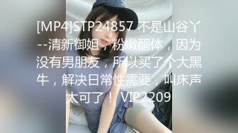 [MP4]STP24857 不是山谷丫--清新御姐，粉嫩酮体，因为没有男朋友，所以买了个大黑牛，解决日常性需要，叫床声太可了！ VIP2209