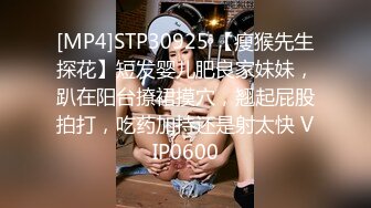 [MP4]STP30925 【瘦猴先生探花】短发婴儿肥良家妹妹，趴在阳台撩裙摸穴，翘起屁股拍打，吃药加持还是射太快 VIP0600