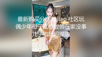 最新购买分享海.jiao 社区玩偶少年母子乱伦放假在家没事儿子和妈妈操逼