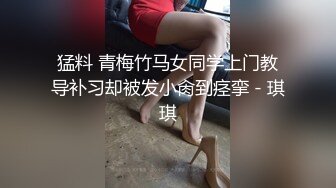 猛料 青梅竹马女同学上门教导补习却被发小肏到痉挛 - 琪琪