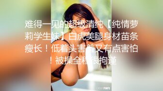 难得一见的超级清纯【纯情萝莉学生妹】白虎美腿身材苗条瘦长！低着头害羞又有点害怕！被操全程很拘谨