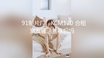 ✿91制片厂✿ KCM120 合租室友骚逼丝袜妈妈