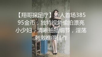 【翔哥探足疗】新人首场38595金币，独特视角偷拍漂亮小少妇，清晰抽插细节，淫荡刺激难得佳作