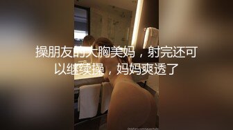 操朋友的大胸美妈，射完还可以继续操，妈妈爽透了