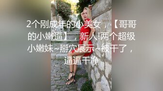 2个刚成年的小美女，【哥哥的小嫩逼】，新人!两个超级小嫩妹~掰穴展示~被干了，逼逼干净