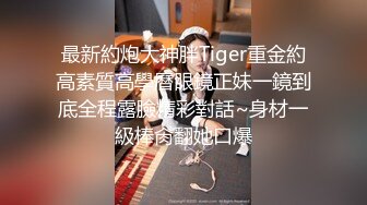 最新約炮大神胖Tiger重金約高素質高學曆眼鏡正妹一鏡到底全程露臉精彩對話~身材一級棒肏翻她口爆