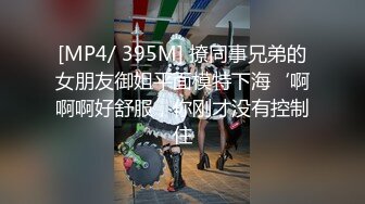 [MP4/ 395M] 撩同事兄弟的女朋友御姐平面模特下海‘啊啊啊好舒服，你刚才没有控制住