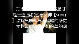 ✿顶级反差骚婊女神✿露脸才是王道 高挑性感女神〖song〗温婉气质却充满骚骚的感觉，尤物级眼镜小姐姐被草的啊啊叫