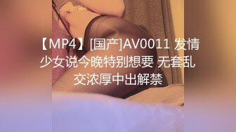 【MP4】[国产]AV0011 发情少女说今晚特别想要 无套乱交浓厚中出解禁