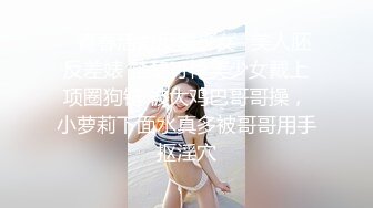 ✿青春活力反差少女✿美人胚反差婊 楚楚可怜美少女戴上项圈狗链 被大鸡巴哥哥操，小萝莉下面水真多被哥哥用手抠淫穴