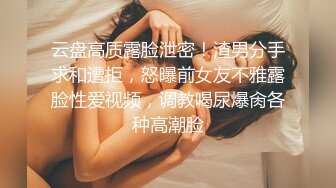 云盘高质露脸泄密！渣男分手求和遭拒，怒曝前女友不雅露脸性爱视频，调教喝尿爆肏各种高潮脸