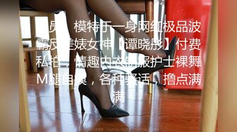 演员、模特于一身网红极品波霸反差婊女神【谭晓彤】付费私拍，情趣内衣制服护士裸舞M腿自摸，各种骚话，撸点满满