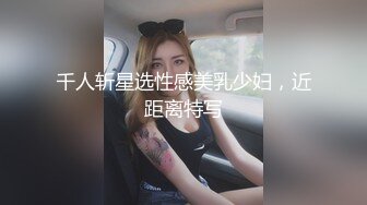 千人斩星选性感美乳少妇，近距离特写