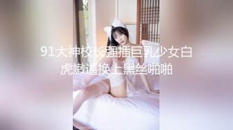 91大神校长强插巨乳少女白虎嫩逼换上黑丝啪啪