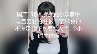 国产TS系列美美的小妖家中与直男啪啪啪 被艹了10分钟不满足 说下次要找人艹1个小时才过瘾