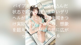 バイブをマ●コに突っ込んだ状态で现れる超ドエロいデリヘルがあるという噂を闻きつけ実际に呼んでみたら、想象を超えるエロが目の前に広がっていた！！Part.6