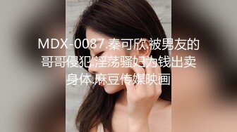 MDX-0087.秦可欣.被男友的哥哥侵犯.淫荡骚妇为钱出卖身体.麻豆传媒映画