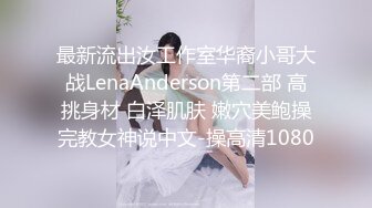 最新流出汝工作室华裔小哥大战LenaAnderson第二部 高挑身材 白泽肌肤 嫩穴美鲍操完教女神说中文-操高清1080