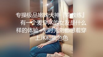 专操极品嫩妹大神『鸡教练』✿有一个爱穿JK的女友是什么样的体验~无时无刻都想着穿上JK和我色色