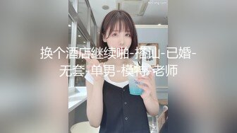 换个酒店继续啪-搭讪-已婚-无套-单男-模特-老师