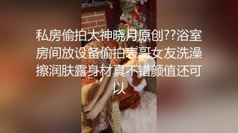 私房偷拍大神晓月原创??浴室房间放设备偷拍表哥女友洗澡擦润肤露身材真不错颜值还可以