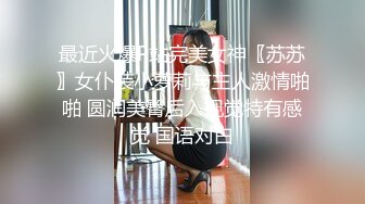 最近火爆P站完美女神〖苏苏〗女仆装小萝莉与主人激情啪啪 圆润美臀后入视觉特有感觉 国语对白