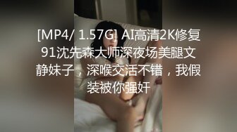 [MP4/ 1.57G] AI高清2K修复91沈先森大师深夜场美腿文静妹子，深喉交活不错，我假装被你强奸