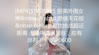 [MP4]STP28895 甜美外围女神&nbsp;&nbsp;颜值天花板&nbsp;&nbsp;首次挑战超近距离 大黑牛跳蛋黑丝，应有尽有！！ VIP0600