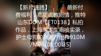 【新片速遞】 ⚫️⚫️最新付费福利，高质调教剧情，推特山东DOM【FT0138】私拍作品，上海美术生潮喷实录，护士母狗的高潮产出[1910M/MP4/01:00:35]