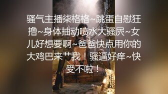 骚气主播柒格格~跳蛋自慰狂撸~身体抽动喷水大骚屄~女儿好想要啊~爸爸快点用你的大鸡巴来艹我！骚逼好痒~快受不啦！