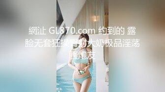 網沚 GL870.com 约到的 露脸无套狂操臀射大奶极品淫荡骚炮友