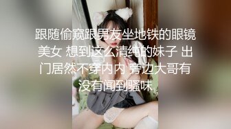 跟随偷窥跟男友坐地铁的眼镜美女 想到这么清纯的妹子 出门居然不穿内内 旁边大哥有没有闻到骚味