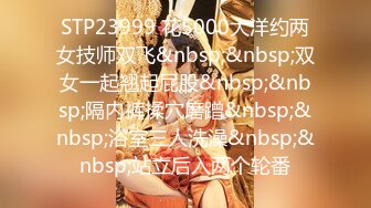 STP23999 花5000大洋约两女技师双飞&nbsp;&nbsp;双女一起翘起屁股&nbsp;&nbsp;隔内裤揉穴磨蹭&nbsp;&nbsp;浴室三人洗澡&nbsp;&nbsp;站立后入两个轮番