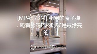 [MP4/ 73M] 粗粗的原子弹，跪着舔鸡巴的时候是最漂亮的！