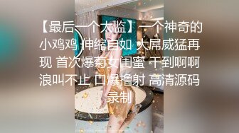 【最后一个太监】一个神奇的小鸡鸡 伸缩自如 大屌威猛再现 首次爆菊女闺蜜 干到啊啊浪叫不止 口爆撸射 高清源码录制