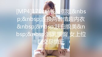 [MP4]170cm长腿御姐&nbsp;&nbsp;连换两套情趣内衣&nbsp;&nbsp;肤白貌美&nbsp;&nbsp;翘乳圆臀 女上位口交尽情玩