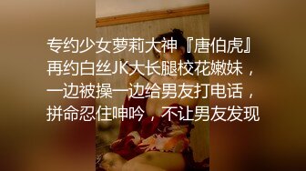 专约少女萝莉大神『唐伯虎』再约白丝JK大长腿校花嫩妹，一边被操一边给男友打电话，拼命忍住呻吟，不让男友发现