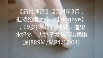 【新片速遞】 2024年3月，推特约炮大神，【singhye】，19岁很嫩的学生妹，逼里水好多，大奶子发育不错操嫩逼[889M/MP4/12:04]