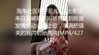 海角社区母子乱伦❤️出差回来白紧裤骚妈妈被我搞到极度发情主动淫荡上位，丰满肥骚夹的我内射她两次[MP4/427MB]