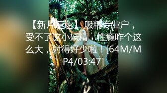 【新片速遞】 吸精专业户，受不了这小妖精，性瘾咋个这么大，射得好少啦！[64M/MP4/03:47]