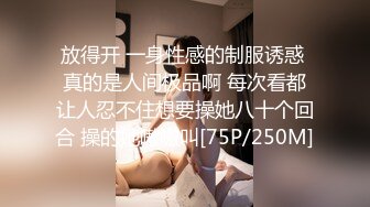 放得开 一身性感的制服诱惑 真的是人间极品啊 每次看都让人忍不住想要操她八十个回合 操的她嗷嗷叫[75P/250M]