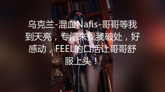 乌克兰-混血Nafis-哥哥等我到天亮，专门来找我破处，好感动，FEEL的口活让哥哥舒服上头！