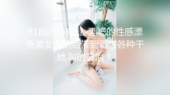 91国产小青蛙-酒吧的性感漂亮美女混熟后带到酒店各种干她,叫的真浪！