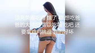 漂亮美眉吃鸡 饿了 嗯 想吃爸爸的大鸡吧 可以吃吗 吃吧 还要拿鸡鸡挑逗 真的好坏