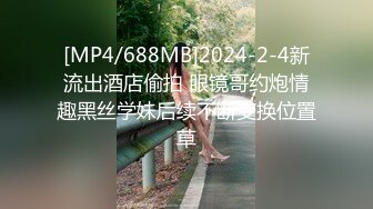 [MP4/688MB]2024-2-4新流出酒店偷拍 眼镜哥约炮情趣黑丝学妹后续不断变换位置草