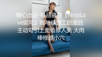 糖心出品-极品骚货『NicoLove妮可』我与修理工的激战 主动勾引上面维修人员 大肉棒修理小穴